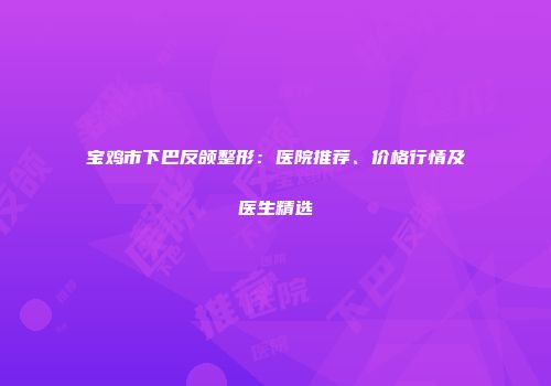 宝鸡市下巴反颌整形：医院推荐、价格行情及医生精选