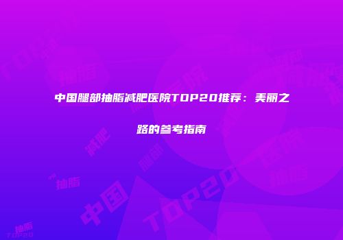 中国腿部抽脂减肥医院TOP20推荐：美丽之路的参考指南