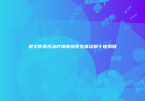 遵义市激光治疗褐青斑医生排名前十佳揭晓