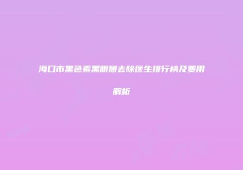 海口市黑色素黑眼圈去除医生排行榜及费用解析