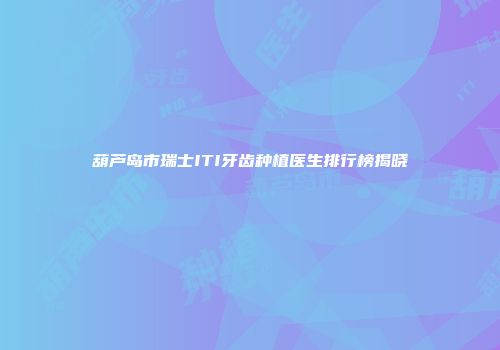 葫芦岛市瑞士ITI牙齿种植医生排行榜揭晓