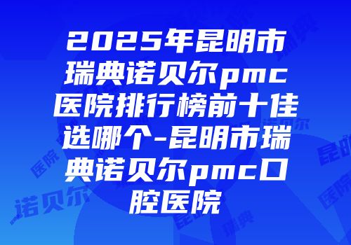2025年昆明市瑞典诺贝尔pmc医院排行榜前十佳选哪个-昆明市瑞典诺贝尔pmc口腔医院