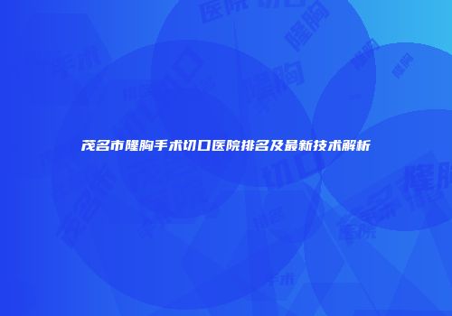 茂名市隆胸手术切口医院排名及最新技术解析