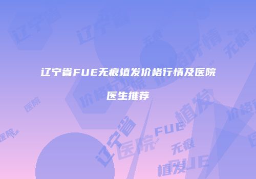 辽宁省FUE无痕植发价格行情及医院医生推荐