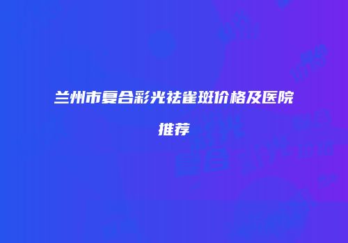 兰州市复合彩光祛雀斑价格及医院推荐