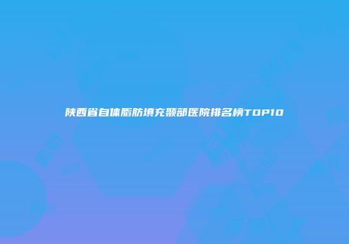 陕西省自体脂肪填充颞部医院排名榜TOP10