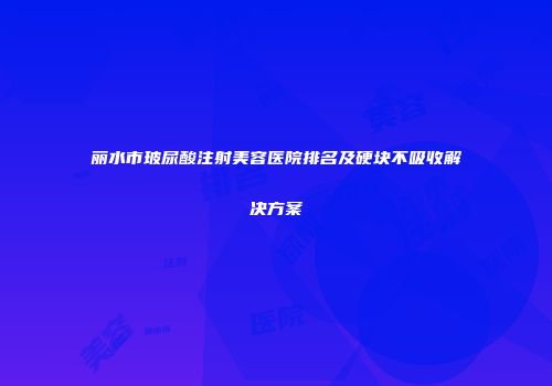 丽水市玻尿酸注射美容医院排名及硬块不吸收解决方案