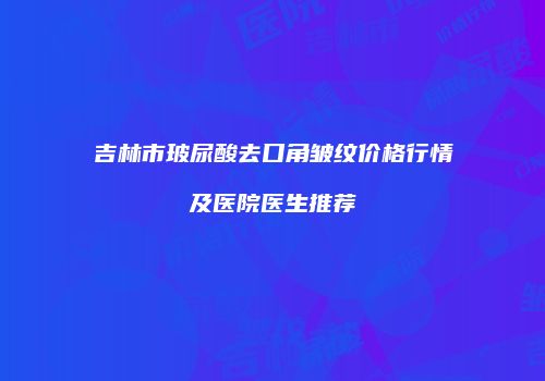 吉林市玻尿酸去口角皱纹价格行情及医院医生推荐