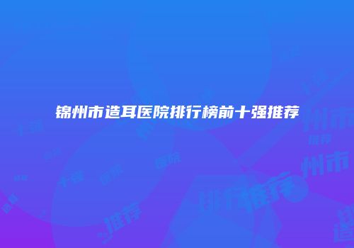 锦州市造耳医院排行榜前十强推荐