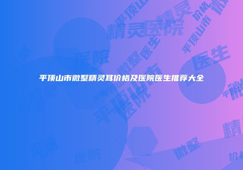 平顶山市微整精灵耳价格及医院医生推荐大全