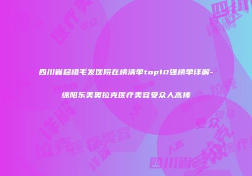 四川省移植毛发医院在榜清单top10强榜单详解-绵阳东美奥拉克医疗美容受众人高捧