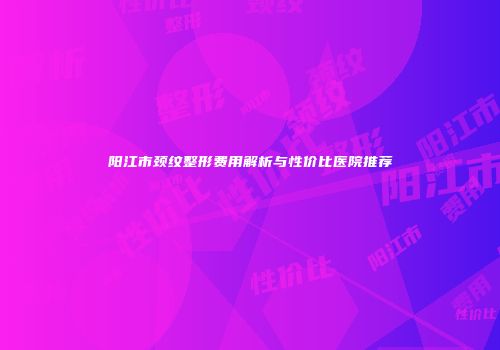 阳江市颈纹整形费用解析与性价比医院推荐