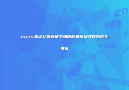 2025年湖北省自体干细胞除皱价格及医院医生推荐