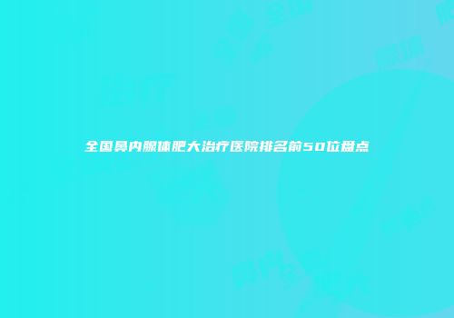全国鼻内腺体肥大治疗医院排名前50位盘点