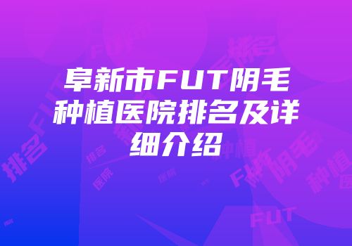 阜新市FUT阴毛种植医院排名及详细介绍