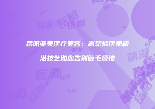 岳阳亚美医疗美容：高楚楠医师精湛技艺助您告别腋毛烦恼