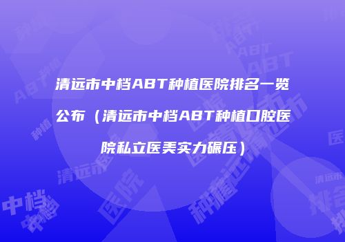 清远市中档ABT种植医院排名一览公布（清远市中档ABT种植口腔医院私立医美实力碾压）