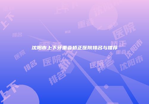 沈阳市上下牙重叠矫正医院排名与推荐