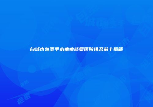 白城市包茎手木疤痕修复医院排名前十揭晓