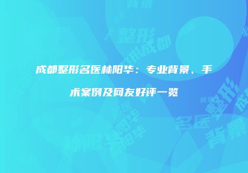 成都整形名医林阳华：专业背景、手术案例及网友好评一览