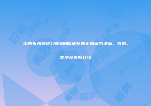 山西忻州恒伦口腔3M陶瓷托槽正畸服务详解：价格、案例及医院介绍