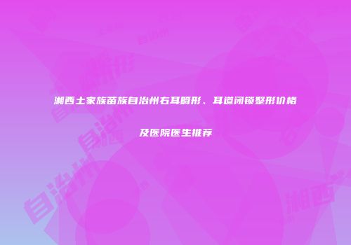 湘西土家族苗族自治州右耳畸形、耳道闭锁整形价格及医院医生推荐