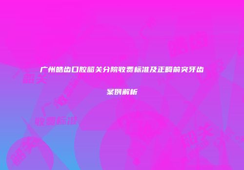 广州皓齿口腔韶关分院收费标准及正畸前突牙齿案例解析