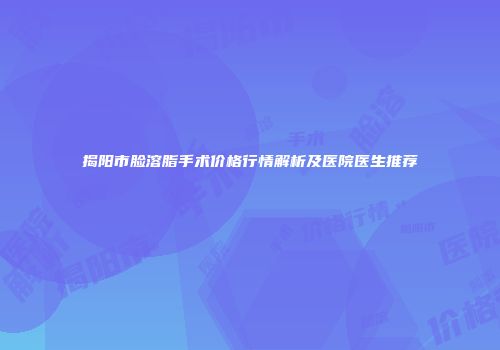 揭阳市脸溶脂手术价格行情解析及医院医生推荐