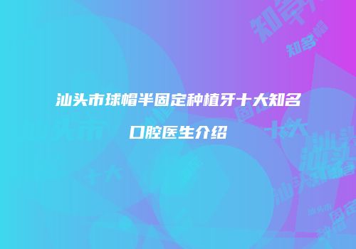 汕头市球帽半固定种植牙十大知名口腔医生介绍
