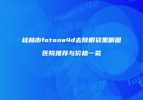 桂林市fotona4d去除眼袋黑眼圈医院推荐与价格一览