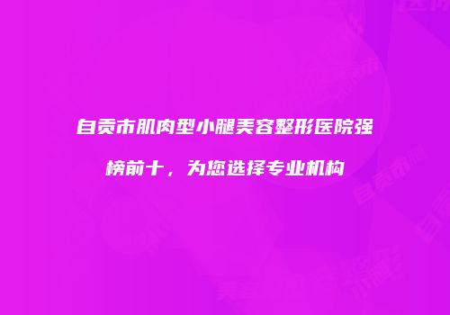 自贡市肌肉型小腿美容整形医院强榜前十，为您选择专业机构