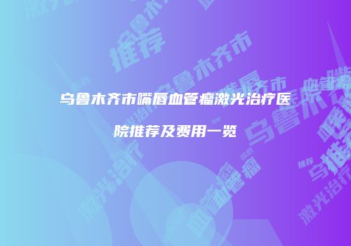乌鲁木齐市嘴唇血管瘤激光治疗医院推荐及费用一览