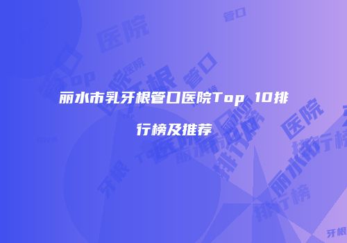 丽水市乳牙根管口医院Top 10排行榜及推荐