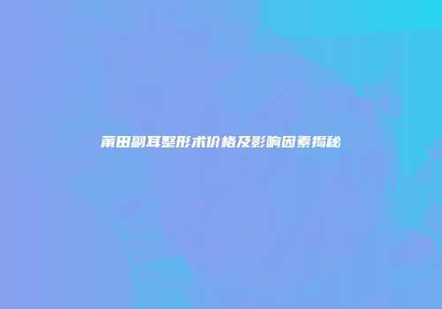 莆田副耳整形术价格及影响因素揭秘