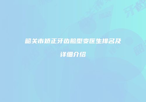 韶关市矫正牙齿脸型变医生排名及详细介绍