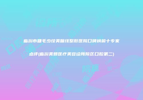 临汾市睫毛少纹美瞳线整形医院口碑榜前十专家点评(临汾美妍医疗美容诊所院区口腔第二)