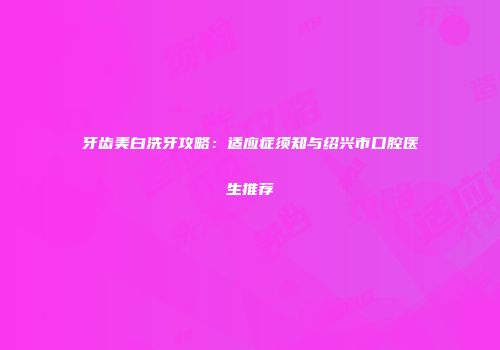 牙齿美白洗牙攻略：适应症须知与绍兴市口腔医生推荐
