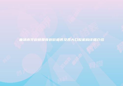 曲靖市牙科骨膜骨粉价格表及各大口腔机构详细介绍