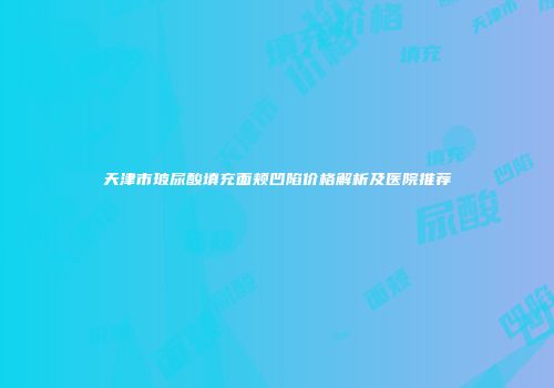天津市玻尿酸填充面颊凹陷价格解析及医院推荐