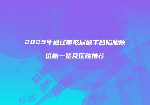 2025年通辽市玻尿酸丰凹陷脸颊价格一览及医院推荐