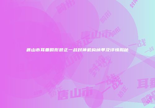 唐山市耳垂畸形矫正一战封神机构榜单及详情揭秘