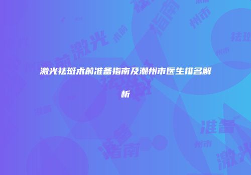 激光祛斑术前准备指南及潮州市医生排名解析