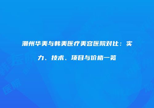 潮州华美与韩美医疗美容医院对比：实力、技术、项目与价格一览