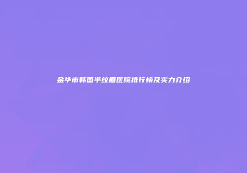 金华市韩国半纹眉医院排行榜及实力介绍
