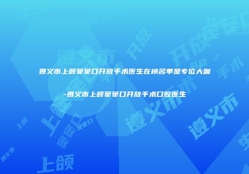 遵义市上颌窦窦口开放手术医生在榜名单是专位大咖-遵义市上颌窦窦口开放手术口腔医生