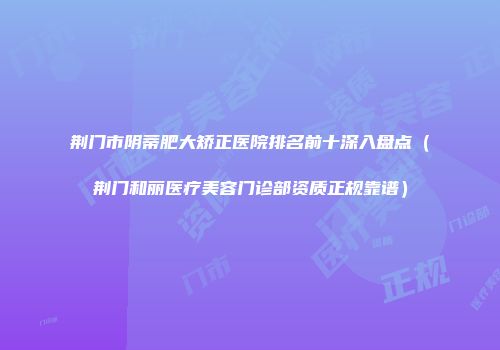 荆门市阴蒂肥大矫正医院排名前十深入盘点（荆门和丽医疗美容门诊部资质正规靠谱）