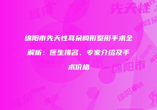 绵阳市先天性耳朵畸形整形手术全解析：医生排名、专家介绍及手术价格