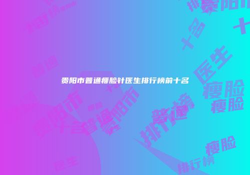 贵阳市普通瘦脸针医生排行榜前十名