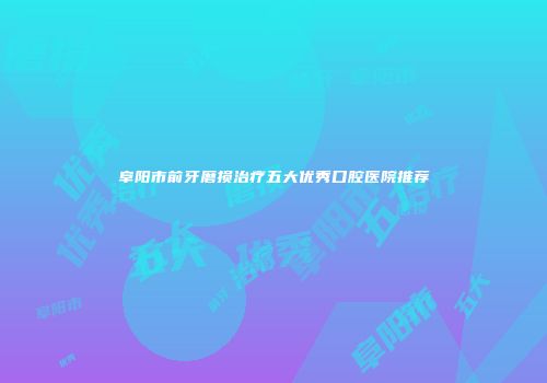 阜阳市前牙磨损治疗五大优秀口腔医院推荐