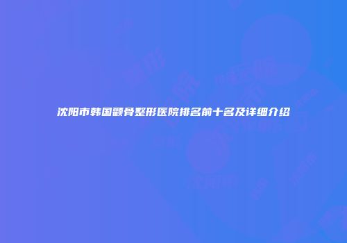 沈阳市韩国颧骨整形医院排名前十名及详细介绍